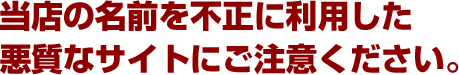 当店の名前を不正に利用した悪質なサイトにご注意ください。