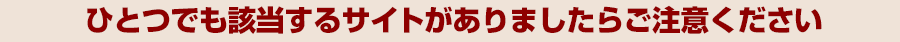 ひとつでも該当するサイトがありましたらご注意ください